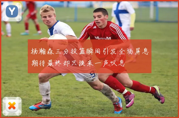 杨瀚森三分投篮瞬间引发全场屏息期待最终却只换来一声叹息