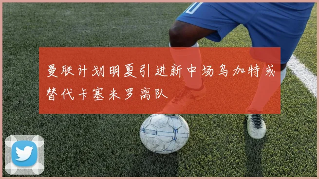 曼联计划明夏引进新中场乌加特或替代卡塞米罗离队