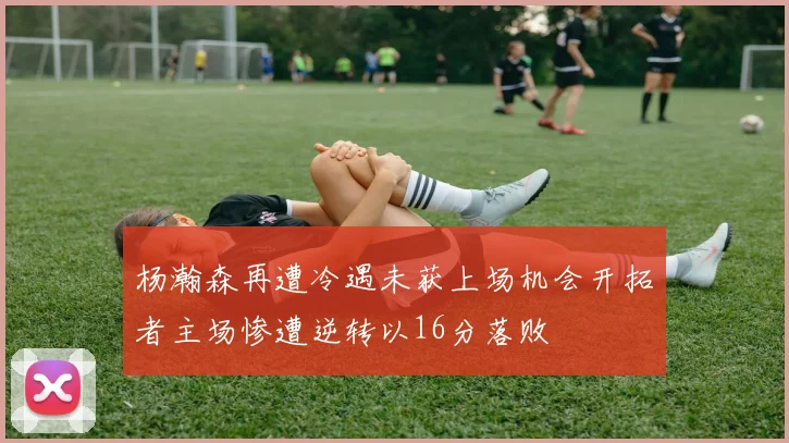 杨瀚森再遭冷遇未获上场机会开拓者主场惨遭逆转以16分落败