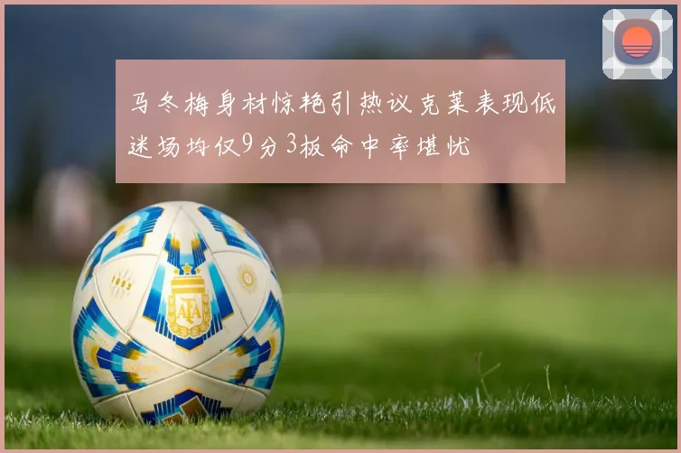 马冬梅身材惊艳引热议克莱表现低迷场均仅9分3板命中率堪忧