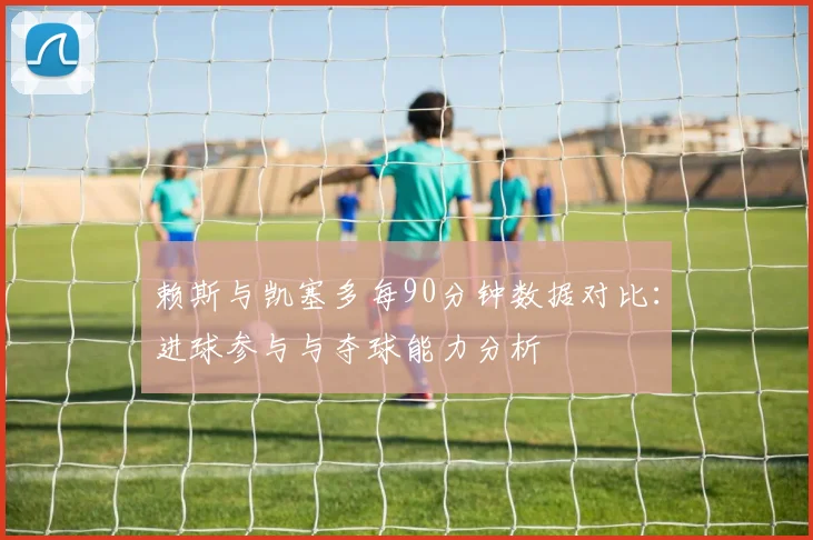 赖斯与凯塞多每90分钟数据对比：进球参与与夺球能力分析