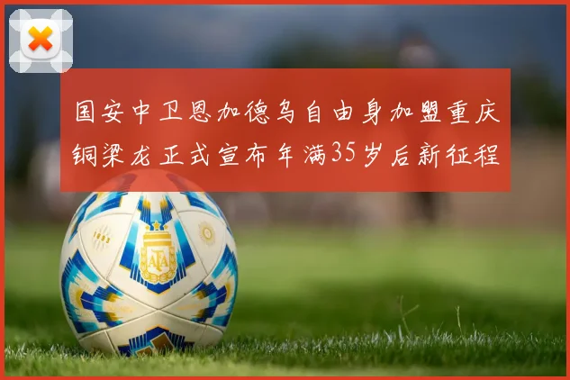 国安中卫恩加德乌自由身加盟重庆铜梁龙正式宣布年满35岁后新征程开启