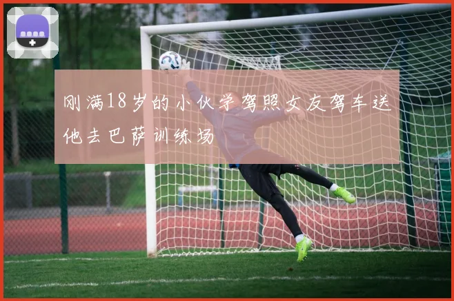 刚满18岁的小伙学驾照女友驾车送他去巴萨训练场