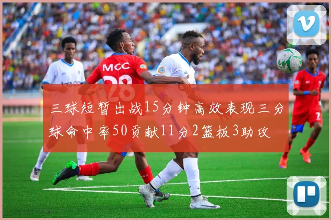 三球短暂出战15分钟高效表现三分球命中率50贡献11分2篮板3助攻