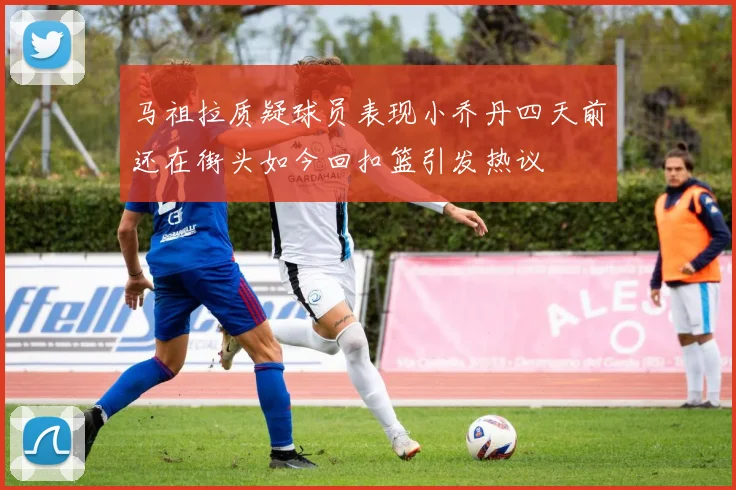 马祖拉质疑球员表现小乔丹四天前还在街头如今回扣篮引发热议