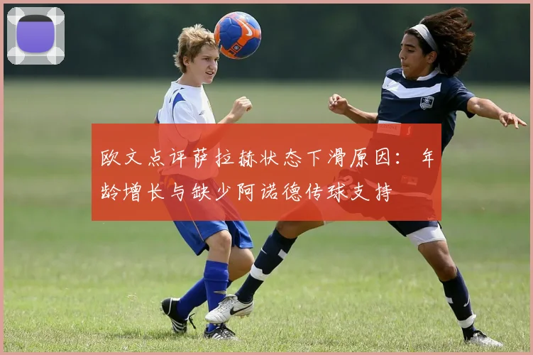 欧文点评萨拉赫状态下滑原因：年龄增长与缺少阿诺德传球支持