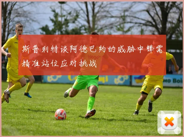斯普利特谈阿德巴约的威胁中锋需精准站位应对挑战