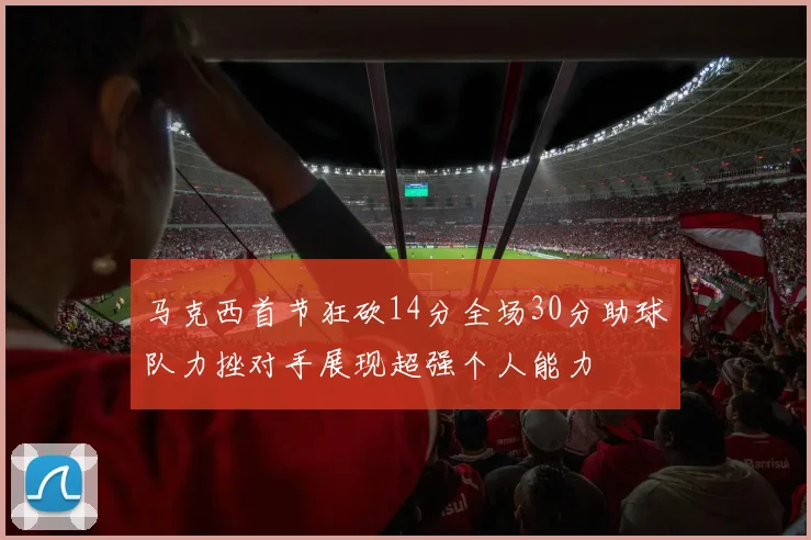 马克西首节狂砍14分全场30分助球队力挫对手展现超强个人能力