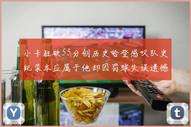 小卡狂砍55分创历史哈登感叹队史纪录本应属于他却因罚球失误遗憾错失