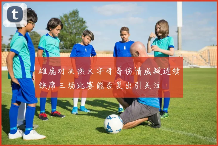 雄鹿对决热火字母哥伤情成疑连续缺席三场比赛能否复出引关注