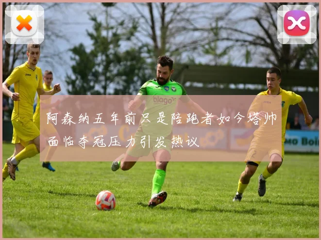 阿森纳五年前只是陪跑者如今塔帅面临夺冠压力引发热议