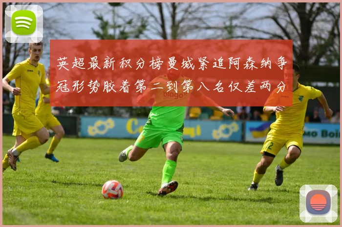 英超最新积分榜曼城紧追阿森纳争冠形势胶着第二到第八名仅差两分