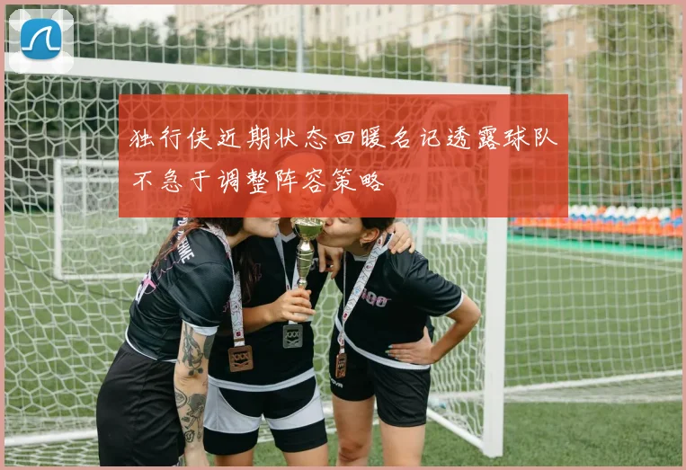 独行侠近期状态回暖名记透露球队不急于调整阵容策略