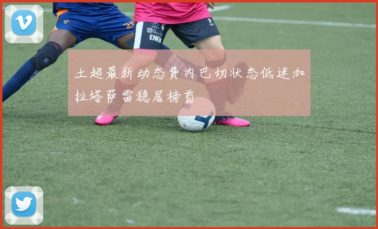 土超最新动态费内巴切状态低迷加拉塔萨雷稳居榜首