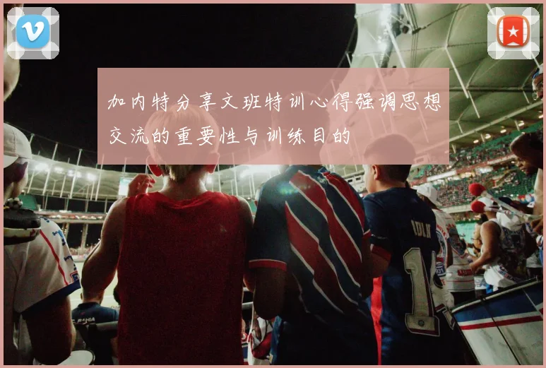 加内特分享文班特训心得强调思想交流的重要性与训练目的