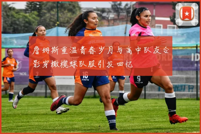 詹姆斯重温青春岁月与高中队友合影穿橄榄球队服引发回忆