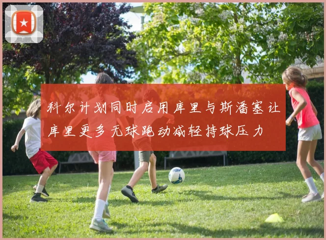 科尔计划同时启用库里与斯潘塞让库里更多无球跑动减轻持球压力