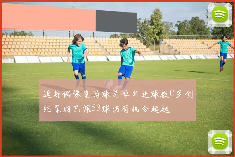 追赶偶像皇马球员单年进球数C罗创纪录姆巴佩53球仍有机会超越