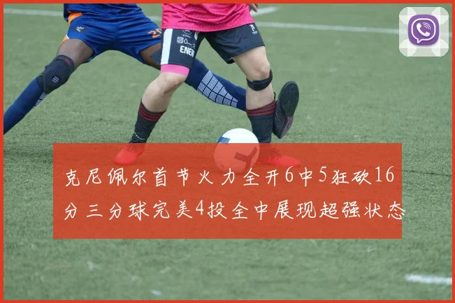 克尼佩尔首节火力全开6中5狂砍16分三分球完美4投全中展现超强状态