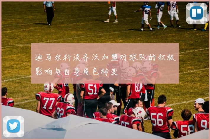 迪马尔科谈齐沃加盟对球队的积极影响与自身角色转变